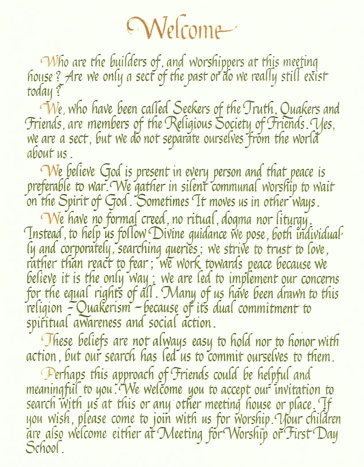 Welcome. [new paragraph] Who are the builders of, and worshippers at this meeting house? Are we only a sect of the past or do we really still exist today? [new paragraph] We, who have been called Seekers of the Truth, Quakers and Friends, are members of the Religious Society of Friends. Yes, we are a sect, but we do not separate ourselves from the world about us. [new paragraph] We believe God is present in every person and that peace is preferable to war. We gather in silent communal worship to wait on the Spirit of God. Sometimes It moves us in other ways. [new paragraph] We have no formal creed, no ritual, dogma nor liturgy. Instead, to help us follow Divine guidance we pose, both individually and corporately, searching queries; we strive to trust to love, rather than to react to fear; we work towards peace because we believe it is the only way; we are led to implement our concerns for the equal rights of all. Many of us have been drawn to this religion -- Quakerism -- because of its dual commitment to spiritual awareness and social action. [new paragraph] These beliefs are not always easy to hold nor to honor with action, but our search has led us to commit ourselves to them. [new paragraph] Perhaps this approach of Friends could be helpful and meaningful to you. We welcome you to accept our invitation to search with us at this or any other meeting house or place. If you wish, please come to join with us for worship. Your children are also welcome either at Meeting for Worship or First Day School.